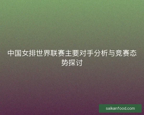 中国女排世界联赛主要对手分析与竞赛态势探讨