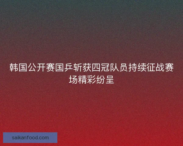 韩国公开赛国乒斩获四冠队员持续征战赛场精彩纷呈