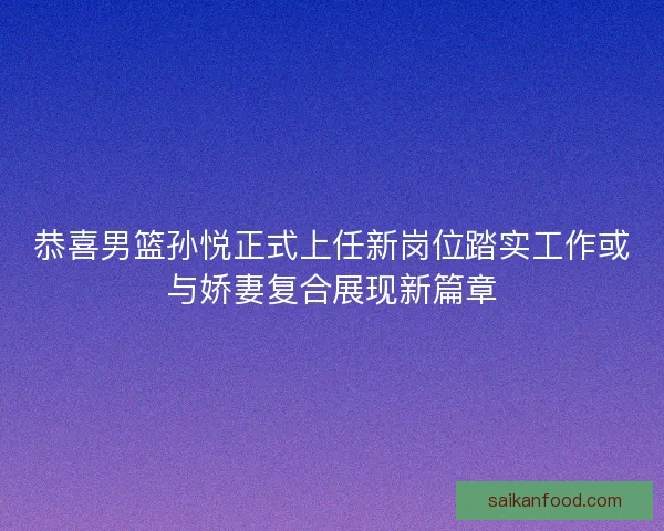恭喜男篮孙悦正式上任新岗位踏实工作或与娇妻复合展现新篇章