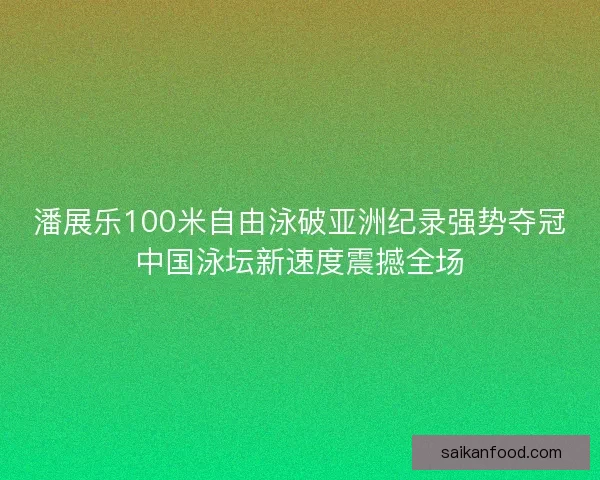 潘展乐100米自由泳破亚洲纪录强势夺冠中国泳坛新速度震撼全场